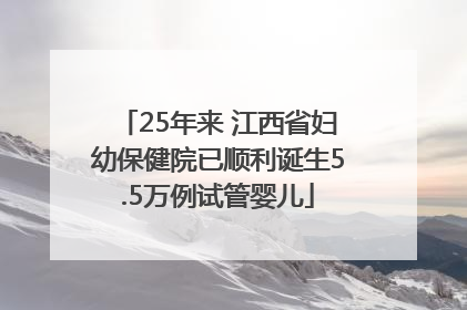 25年来 江西省妇幼保健院已顺利诞生5.5万例试管婴儿