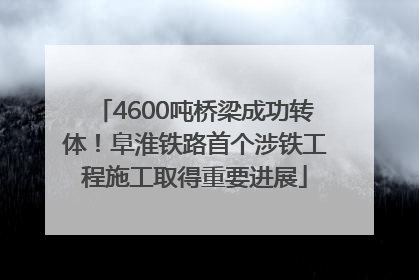 4600吨桥梁成功转体！阜淮铁路首个涉铁工程施工取得重要进展