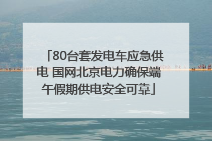 80台套发电车应急供电 国网北京电力确保端午假期供电安全可靠